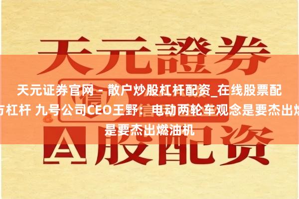 天元证券官网 - 散户炒股杠杆配资_在线股票配资官方杠杆 九号公司CEO王野：电动两轮车观念是要杰出燃油机