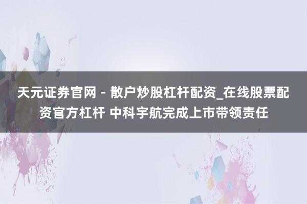 天元证券官网 - 散户炒股杠杆配资_在线股票配资官方杠杆 中科宇航完成上市带领责任