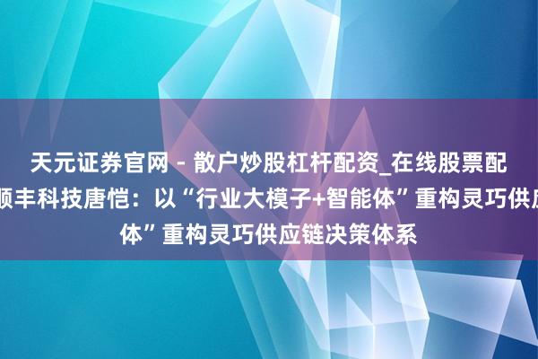 天元证券官网 - 散户炒股杠杆配资_在线股票配资官方杠杆 顺丰科技唐恺：以“行业大模子+智能体”重构灵巧供应链决策体系