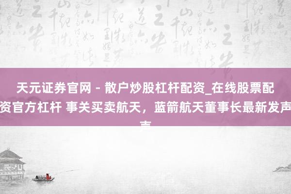 天元证券官网 - 散户炒股杠杆配资_在线股票配资官方杠杆 事关买卖航天，蓝箭航天董事长最新发声