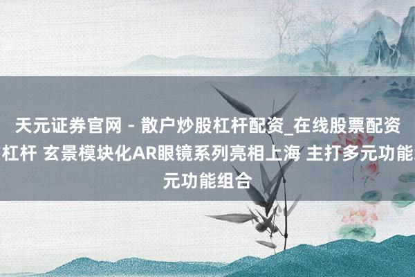 天元证券官网 - 散户炒股杠杆配资_在线股票配资官方杠杆 玄景模块化AR眼镜系列亮相上海 主打多元功能组合