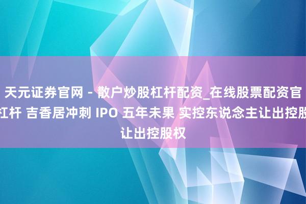 天元证券官网 - 散户炒股杠杆配资_在线股票配资官方杠杆 吉香居冲刺 IPO 五年未果 实控东说念主让出控股权