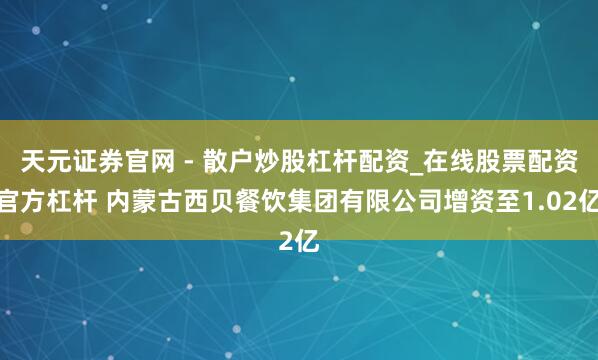 天元证券官网 - 散户炒股杠杆配资_在线股票配资官方杠杆 内蒙古西贝餐饮集团有限公司增资至1.02亿