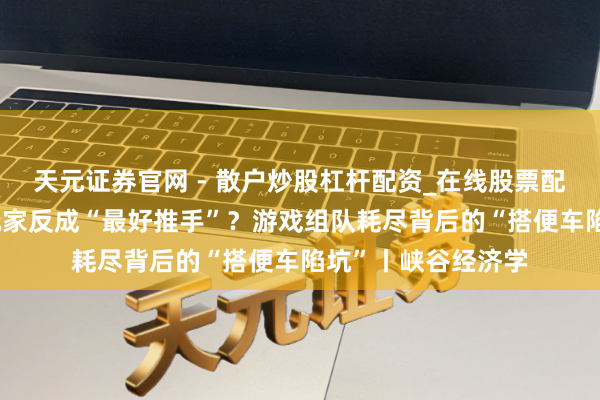 天元证券官网 - 散户炒股杠杆配资_在线股票配资官方杠杆 免费玩家反成“最好推手”？游戏组队耗尽背后的“搭便车陷坑”丨峡谷经济学