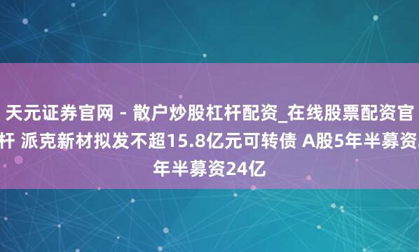 天元证券官网 - 散户炒股杠杆配资_在线股票配资官方杠杆 派克新材拟发不超15.8亿元可转债 A股5年半募资24亿
