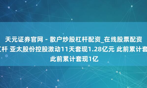 天元证券官网 - 散户炒股杠杆配资_在线股票配资官方杠杆 亚太股份控股激动11天套现1.28亿元 此前累计套现1亿