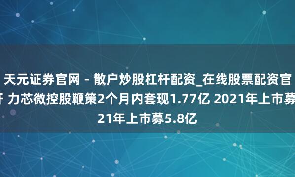 天元证券官网 - 散户炒股杠杆配资_在线股票配资官方杠杆 力芯微控股鞭策2个月内套现1.77亿 2021年上市募5.8亿