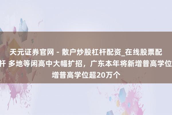 天元证券官网 - 散户炒股杠杆配资_在线股票配资官方杠杆 多地等闲高中大幅扩招，广东本年将新增普高学位超20万个
