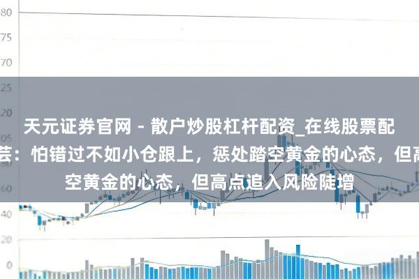 天元证券官网 - 散户炒股杠杆配资_在线股票配资官方杠杆 付晓芸：怕错过不如小仓跟上，惩处踏空黄金的心态，但高点追入风险陡增