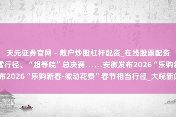 天元证券官网 - 散户炒股杠杆配资_在线股票配资官方杠杆 有奖发票、冰雪行径、“超等皖”总决赛……安徽发布2026“乐购新春·徽动花费”春节相当行径_大皖新闻 | 安徽网
