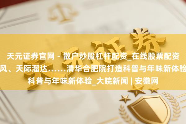 天元证券官网 - 散户炒股杠杆配资_在线股票配资官方杠杆 火焰龙卷风、天际溜达……清华合肥院打造科普与年味新体验_大皖新闻 | 安徽网