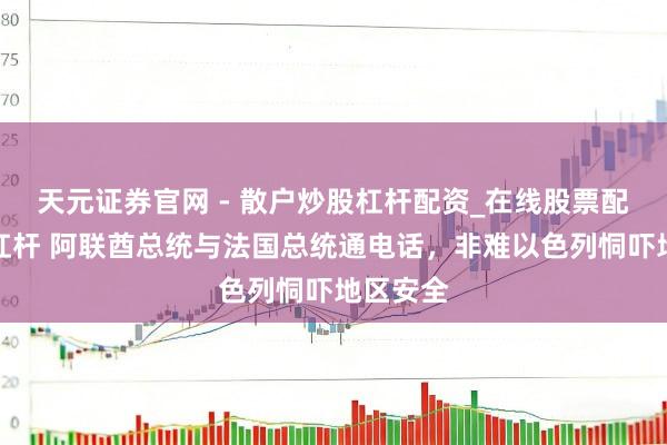 天元证券官网 - 散户炒股杠杆配资_在线股票配资官方杠杆 阿联酋总统与法国总统通电话，非难以色列恫吓地区安全