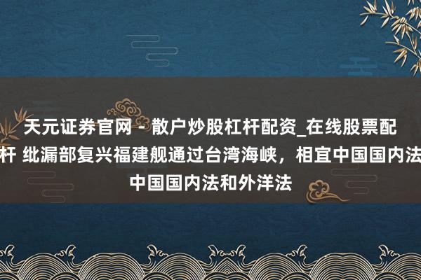 天元证券官网 - 散户炒股杠杆配资_在线股票配资官方杠杆 纰漏部复兴福建舰通过台湾海峡，相宜中国国内法和外洋法