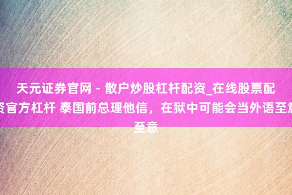 天元证券官网 - 散户炒股杠杆配资_在线股票配资官方杠杆 泰国前总理他信，在狱中可能会当外语至意