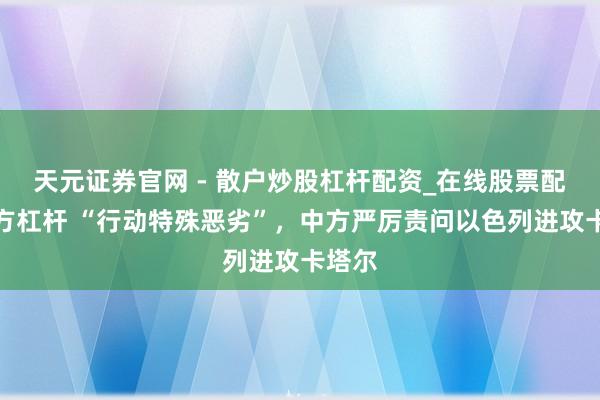 天元证券官网 - 散户炒股杠杆配资_在线股票配资官方杠杆 “行动特殊恶劣”，中方严厉责问以色列进攻卡塔尔