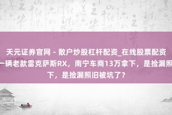 天元证券官网 - 散户炒股杠杆配资_在线股票配资官方杠杆 一辆老款雷克萨斯RX，南宁车商13万拿下，是捡漏照旧被坑了？