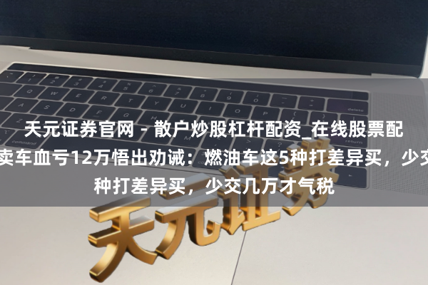 天元证券官网 - 散户炒股杠杆配资_在线股票配资官方杠杆 卖车血亏12万悟出劝诫：燃油车这5种打差异买，少交几万才气税