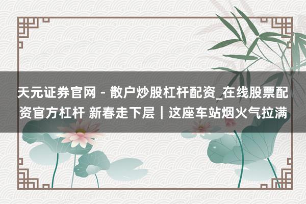 天元证券官网 - 散户炒股杠杆配资_在线股票配资官方杠杆 新春走下层｜这座车站烟火气拉满
