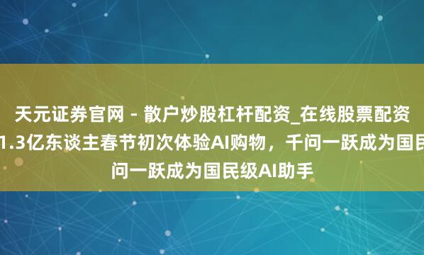 天元证券官网 - 散户炒股杠杆配资_在线股票配资官方杠杆 1.3亿东谈主春节初次体验AI购物，千问一跃成为国民级AI助手